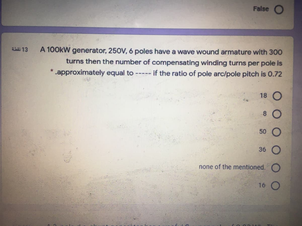 False O
bii 13
A 100kW generator, 250V, 6 poles have a wave wound armature with 300
turns then the number of compensating winding turns per pole is
if the ratio of pole arc/pole pitch is 0.72
* .approximately equal to
-----
18 O
8.
50
36
none of the mentioned.
16 O
