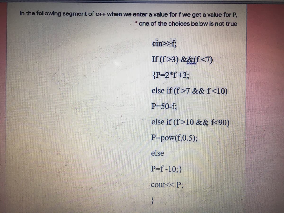 In the following segment of c++ when we enter a value for f we get a value for P,
one of the choices below is not true
cin>>f;
If (f>3) &&(f <7)
{P-2*f+3;
else if (f>7 &&f<10)
P-50-f;
else if (f>10 && f<90)
P-pow(f,0.5);
else
P-f-10;}
cout<< P;
