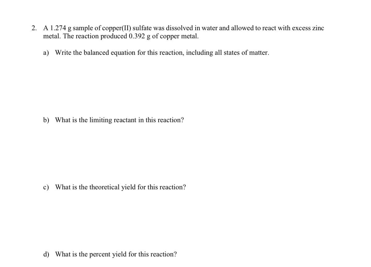 A 1.274 g sample of copper(II) sulfate was dissolved in water and allowed to react with excess zinc
metal. The reaction produced 0.392 g of copper metal.
2.
a) Write the balanced equation for this reaction, including all states of matter.
b) What is the limiting reactant in this reaction?
c) What is the theoretical yield for this reaction?
d) What is the percent yield for this reaction?
