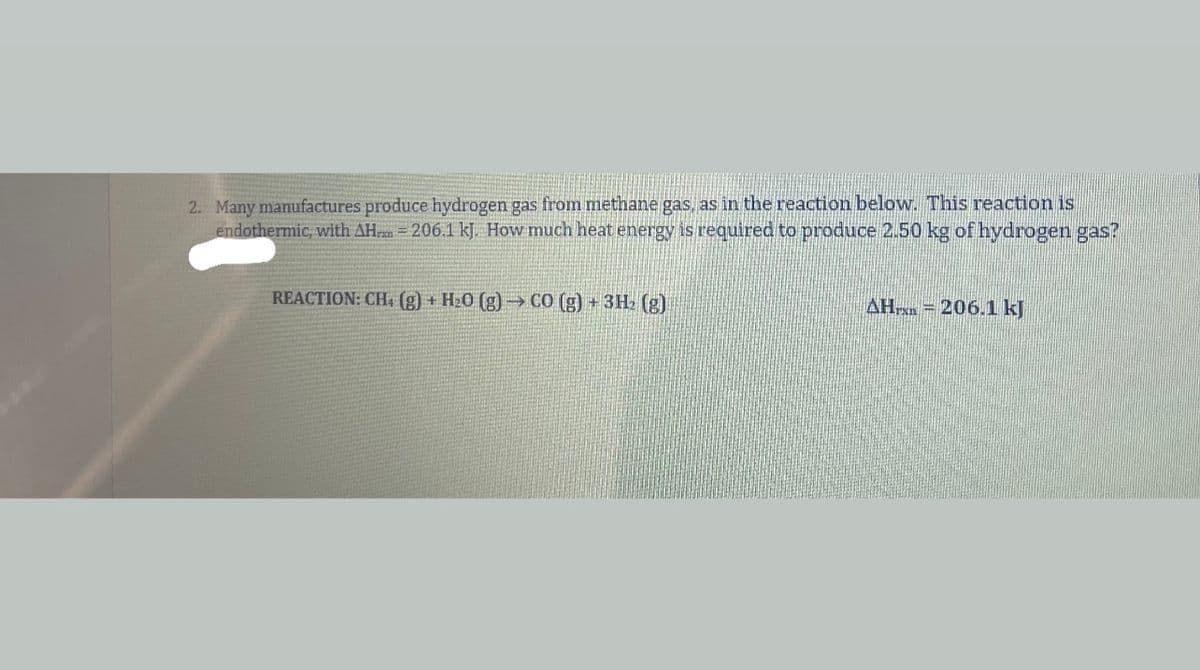 2. Many manufactures produce hydrogen gas from methane gas, as in the reaction below. This reaction is
endothermic, with AH = 206.1 kJ. How much heat energy is required to produce 2.50 kg of hydrogen gas?
REACTION: CH (g) + H20 (g) → C0 (g) + 3H2 (g)
AHrxn = 206.1 kJ
