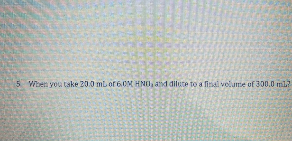 5. When you take 20.0 mL of 6.0M HNO, and dilute to a final volume of 300.0 mL?
