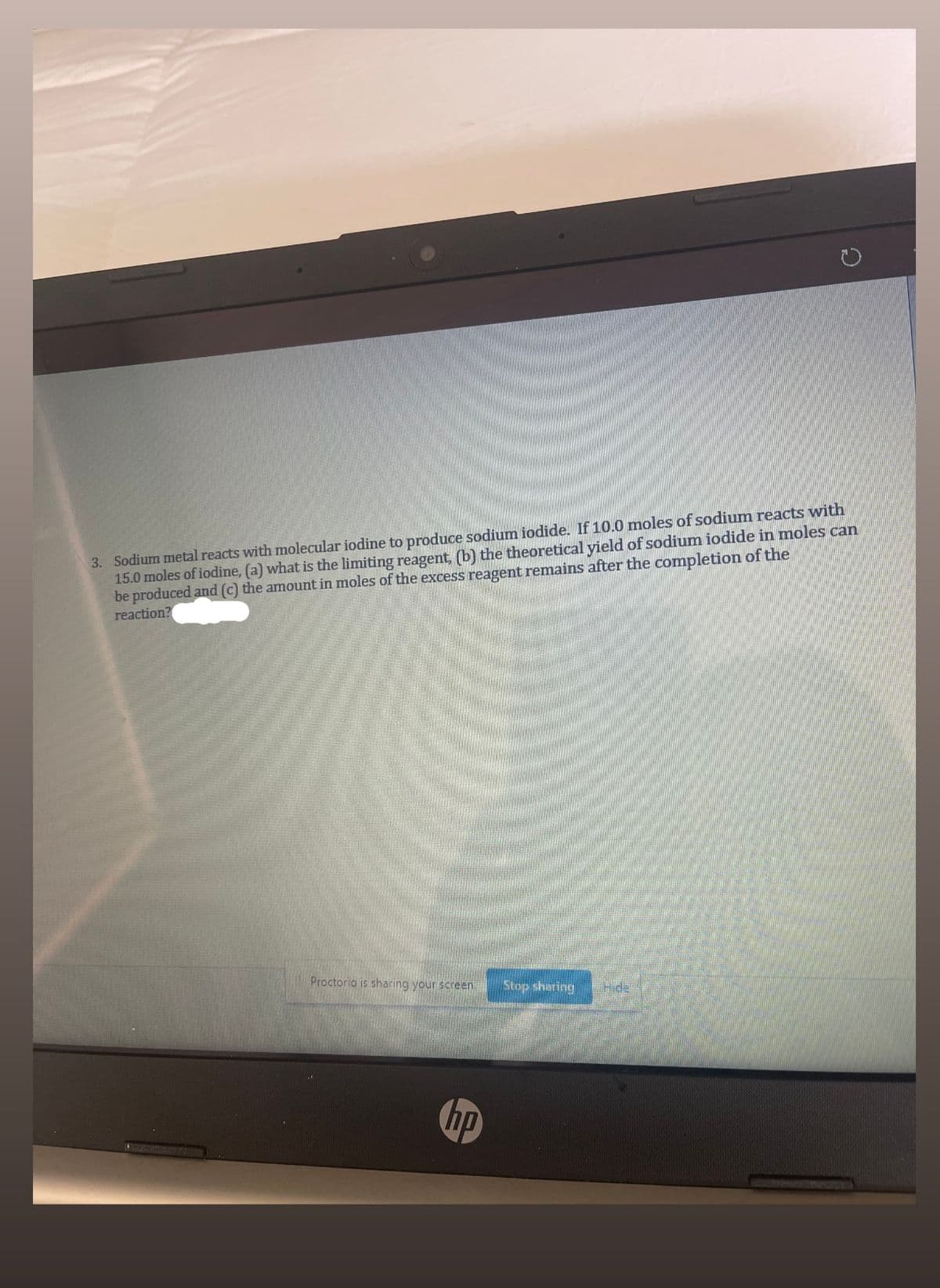 3. Sodium metal reacts with molecular iodine to produce sodium iodide. If 10.0 moles of sodium reacts with
15.0 moles of iodine, (a) what is the limiting reagent, (b) the theoretical yield of sodium iodide in moles can
be produced and (c) the arnount in moles of the excess reagent remains after the completion of the
reaction?
Proctorio is sharing your screen.
Stop sharing
Hde
