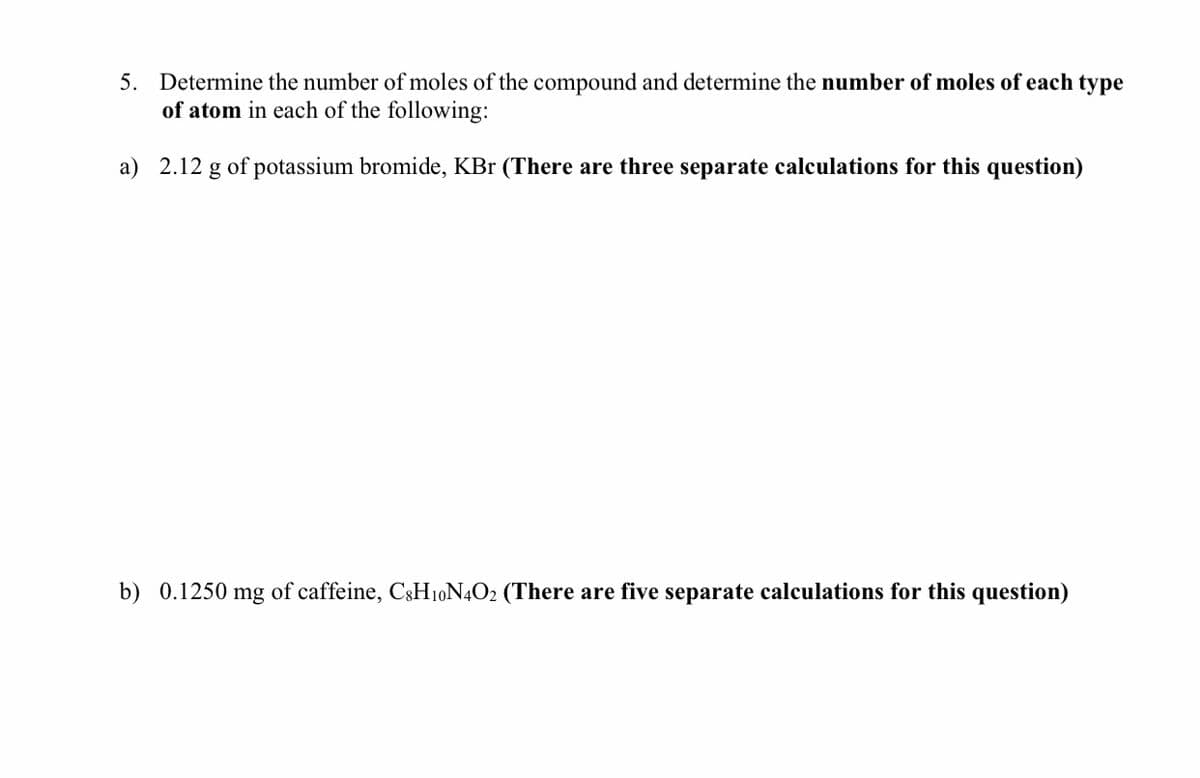 5. Determine the number of moles of the compound and determine the number of moles of each type
of atom in each of the following:
a) 2.12 g of potassium bromide, KBr (There are three separate calculations for this question)
b) 0.1250 mg of caffeine, C3H10N4O2 (There are five separate calculations for this question)
