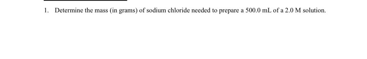 1. Determine the mass (in grams) of sodium chloride needed to prepare a 500.0 mL of a 2.0 M solution.
