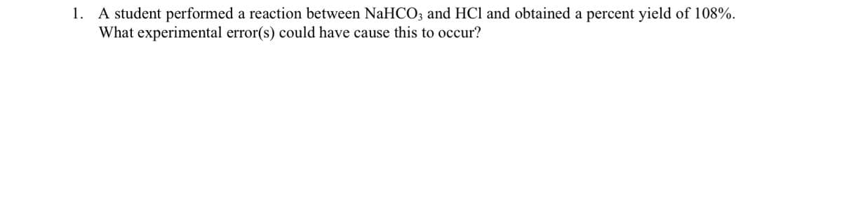 1. A student performed a reaction between NaHCO; and HCl and obtained a percent yield of 108%.
What experimental error(s) could have cause this to occur?
