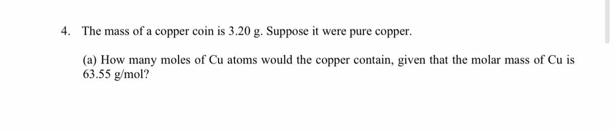 4. The mass of a copper coin is 3.20 g. Suppose it were pure copper.
(a) How many moles of Cu atoms would the copper contain, given that the molar mass of Cu is
63.55 g/mol?
