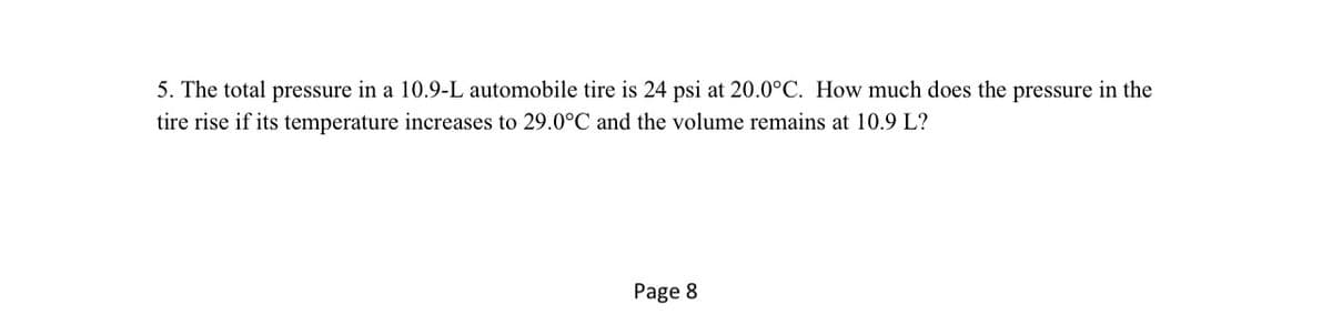 5. The total pressure in a 10.9-L automobile tire is 24 psi at 20.0°C. How much does the pressure in the
tire rise if its temperature increases to 29.0°C and the volume remains at 10.9 L?
Page 8
