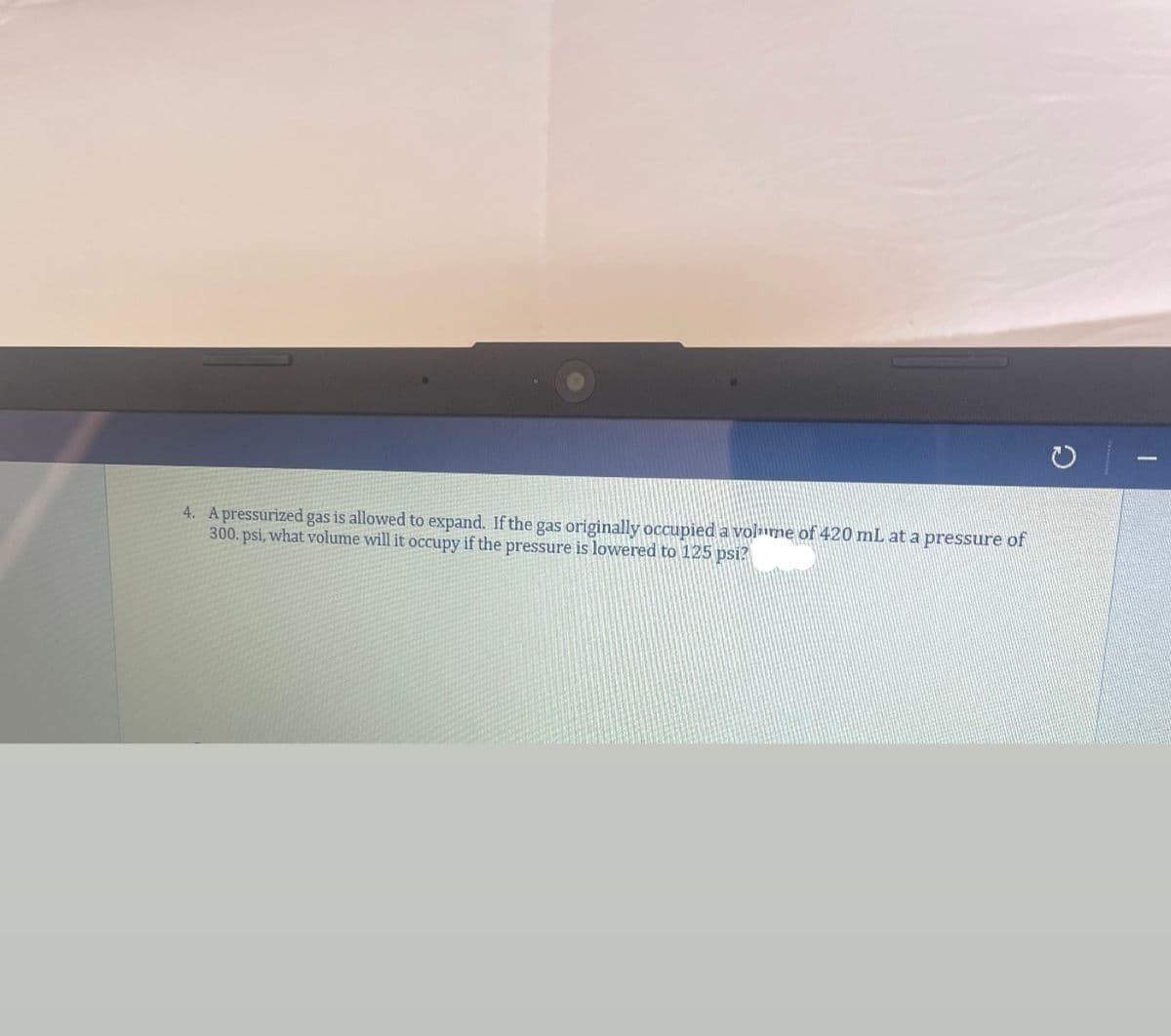4. A pressurized gas is allowed to expand. If the gas originally occupied a volume of 420 mL at a pressure of
300. psi, what volume will it occupy if the pressure is lowered to 125 psi?
