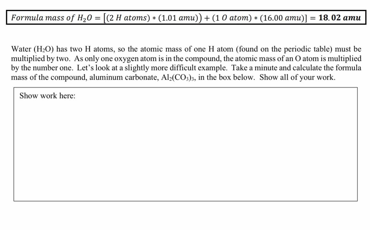 Formula mass of H20 3D | (2 Н atoms) * (1.01 aти)) + (10 atoт) * (16.00 ати)]
— 18. 02 ати
Water (H2O) has two H atoms, so the atomic mass of one H atom (found on the periodic table) must be
multiplied by two. As only one oxygen atom is in the compound, the atomic mass of an O atom is multiplied
by the number one. Let's look at a slightly more difficult example. Take a minute and calculate the formula
mass of the compound, aluminum carbonate, Al2(CO3)3, in the box below. Show all of your work.
Show work here:
