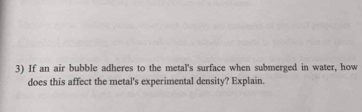 3) If an air bubble adheres to the metal's surface when submerged in water, how
does this affect the metal's experimental density? Explain.
