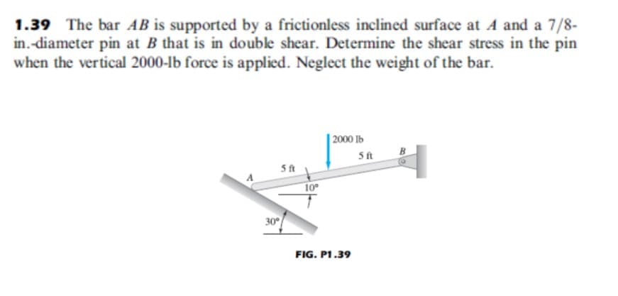 1.39 The bar AB is supported by a frictionless inclined surface at A and a 7/8-
in.-diameter pin at B that is in double shear. Determine the shear stress in the pin
when the vertical 2000-lb force is applied. Neglect the weight of the bar.
| 2000 lb
B
5ft
ft
10
30
FIG. P1.39
