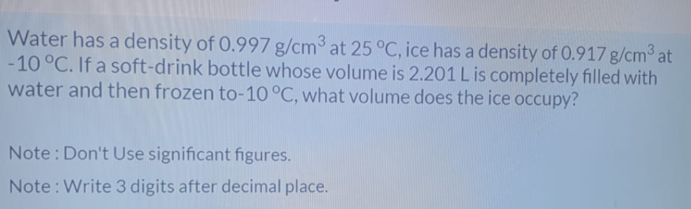 Water has a density of 0.997 g/cm3 at 25 °C, ice has a density of 0.917 g/cm3 at
-10 °C. If a soft-drink bottle whose volume is 2.201 L is completely filled with
water and then frozen to-10 °C, what volume does the ice occupy?
Note : Don't Use significant figures.
Note : Write 3 digits after decimal place.
