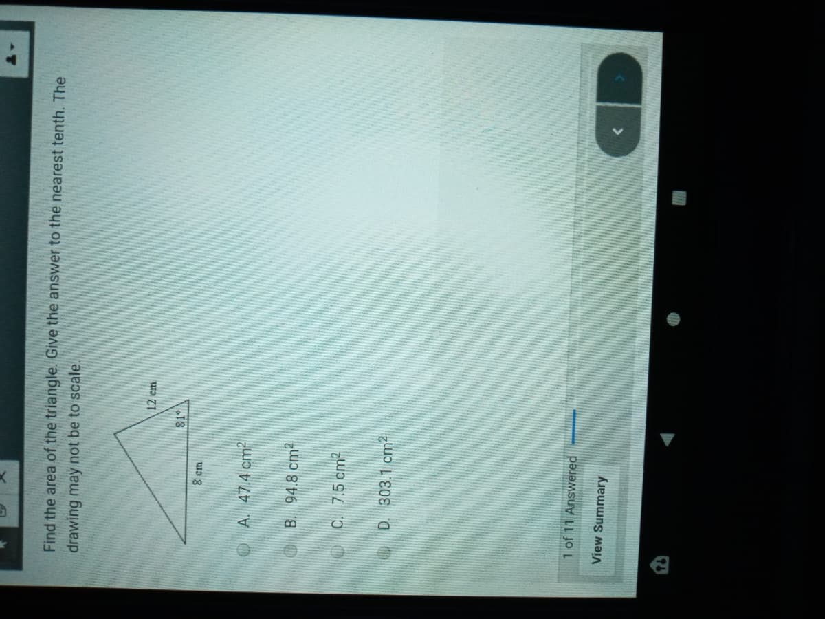 Find the area of the triangle. Give the answer to the nearest tenth. The
drawing may not be to scale.
12 em
18
OA. 47 4 cm
O B. 94.8 cm?
OC. 7.5 cm2
OD. 303.1 cm2
1 of 11 Answered
View Summary
>
