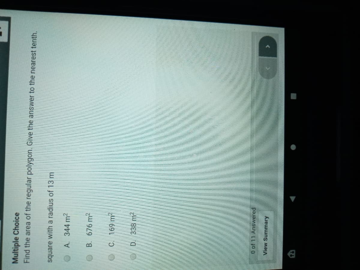 Multiple Choice
Find the area of the regular polygon. Give the answer to the nearest tenth.
square with a radius of 13 m
A. 344 m2
B. 676 m2
OC. 169 m?
D. 338 m2
0 of 11 Answered
View Summary
