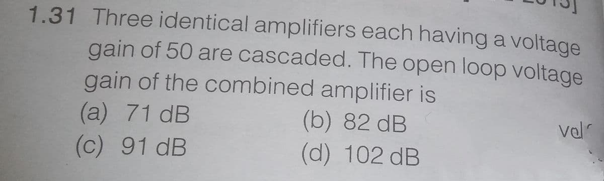 1.31 Three identical amplifiers each having a voltage
gain of 50 are cascaded. The open loop voltage
gain of the combined amplifier is
(a) 71 dB
(c) 91 dB
(b) 82 dB
val
(d) 102 dB
