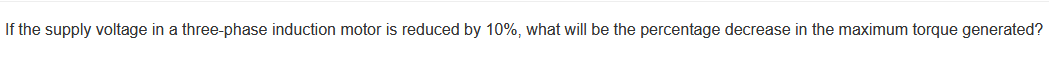 If the supply voltage in a three-phase induction motor is reduced by 10%, what will be the percentage decrease in the maximum torque generated?
