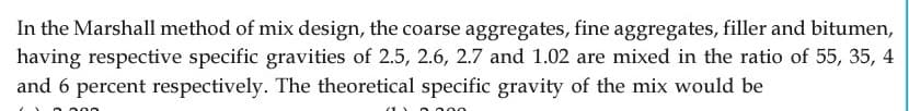 In the Marshall method of mix design, the coarse aggregates, fine aggregates, filler and bitumen,
having respective specific gravities of 2.5, 2.6, 2.7 and 1.02 are mixed in the ratio of 55, 35, 4
and 6 percent respectively. The theoretical specific gravity of the mix would be
