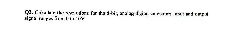 Q2. Calculate the resolutions for the 8-bit, analog-digital converter: Input and output
signal ranges from 0 to 10V
