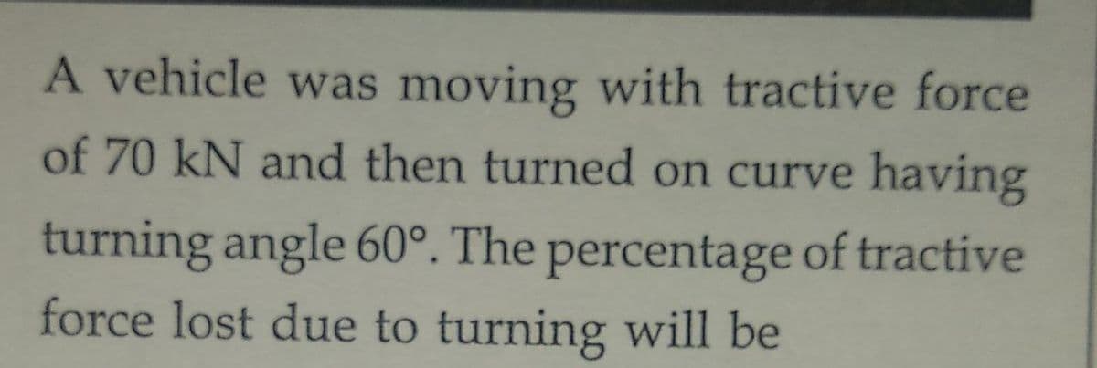 A vehicle was moving with tractive force
of 70 kN and then turned on curve having
turning angle 60°. The percentage of tractive
force lost due to turning will be
