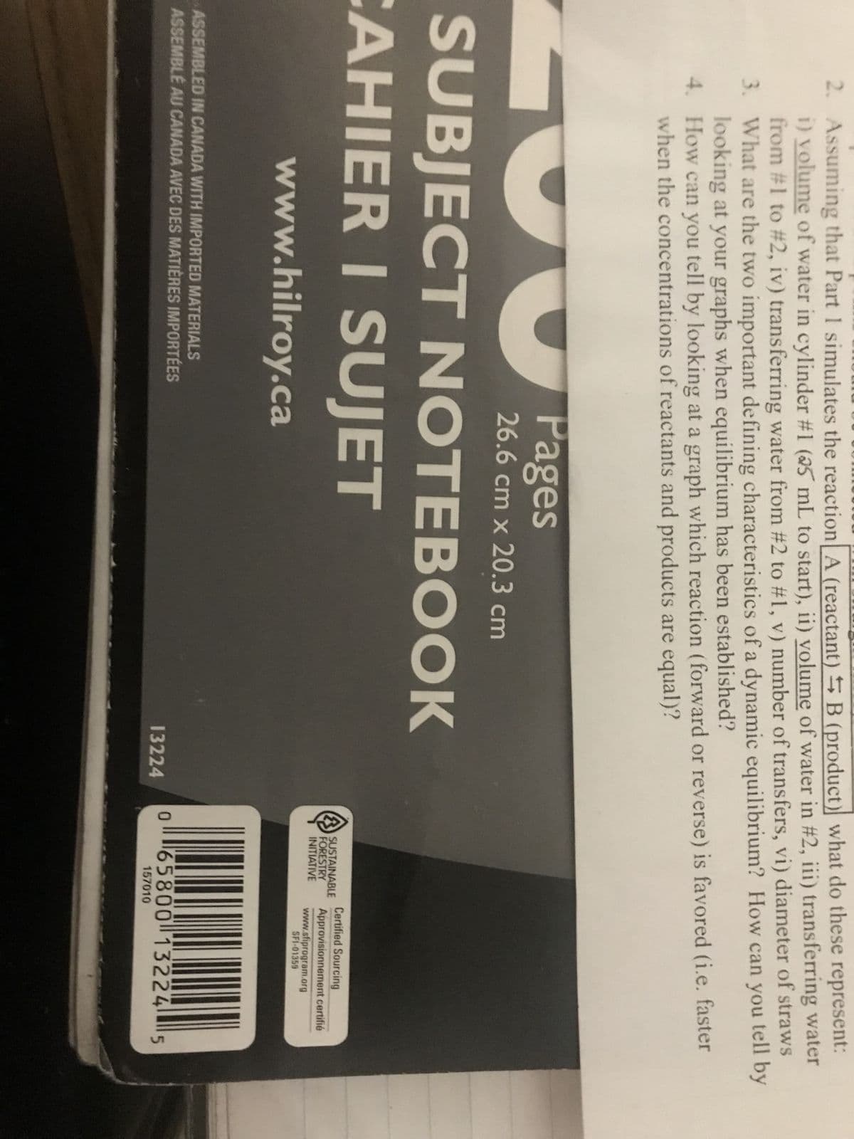 2. Assuming that Part 1 simulates the reaction A (reactant) B (product) what do these represent:
i) volume of water in cylinder #1 (25 mL to start), ii) volume of water in #2, iii) transferring water
from #1 to # 2, iv) transferring water from #2 to #1, v) number of transfers, vi) diameter of straws
What are the two important defining characteristics of a dynamic equilibrium? How can you tell by
looking at your graphs when equilibrium has been established?
3.
4.
How can you tell by looking at a graph which reaction (forward or reverse) is favored (i.e. faster
when the concentrations of reactants and products are equal)?
Pages
26.6 cm x 20.3 cm
SUBJECT NOTEBOOK
CAHIER I SUJET
www.hilroy.ca
ASSEMBLED IN CANADA WITH IMPORTED MATERIALS
ASSEMBLÉ AU CANADA AVEC DES MATIÈRES IMPORTÉES
13224
0
SUSTAINABLE
FORESTRY
INITIATIVE
Certified Sourcing
Approvisionnement certifié
www.sfiprogram.org
SFI-01359
65800 13224 5
157010
