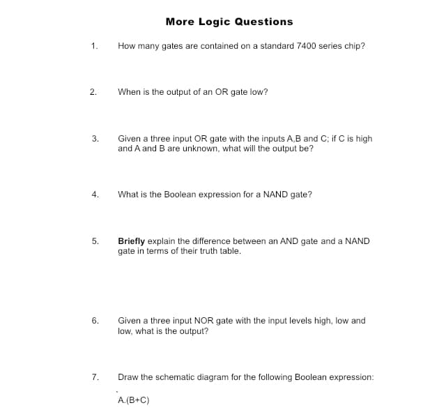 1.
2.
3.
4.
5.
6.
7.
More Logic Questions
How many gates are contained on a standard 7400 series chip?
When is the output of an OR gate low?
Given a three input OR gate with the inputs A,B and C; if C is high
and A and B are unknown, what will the output be?
What is the Boolean expression for a NAND gate?
Briefly explain the difference between an AND gate and a NAND
gate in terms of their truth table.
Given a three input NOR gate with the input levels high, low and
low, what is the output?
Draw the schematic diagram for the following Boolean expression:
A.(B+C)