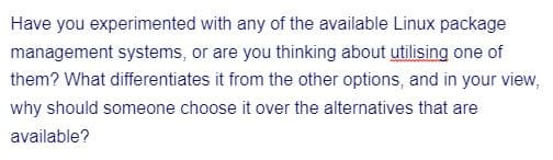 Have you experimented with any of the available Linux package
management systems, or are you thinking about utilising one of
them? What differentiates it from the other options, and in your view,
why should someone choose it over the alternatives that are
available?