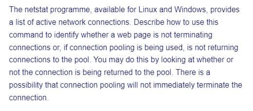 The netstat programme, available for Linux and Windows, provides
a list of active network connections. Describe how to use this
command to identify whether a web page is not terminating
connections or, if connection pooling is being used, is not returning
connections to the pool. You may do this by looking at whether or
not the connection is being returned to the pool. There is a
possibility that connection pooling will not immediately terminate the
connection.