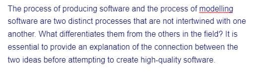 The process of producing software and the process of modelling
software are two distinct processes that are not intertwined with one
another. What differentiates them from the others in the field? It is
essential to provide an explanation of the connection between the
two ideas before attempting to create high-quality software.