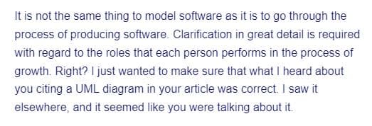 It is not the same thing to model software as it is to go through the
process of producing software. Clarification in great detail is required
with regard to the roles that each person performs in the process of
growth. Right? I just wanted to make sure that what I heard about
you citing a UML diagram in your article was correct. I saw it
elsewhere, and it seemed like you were talking about it.