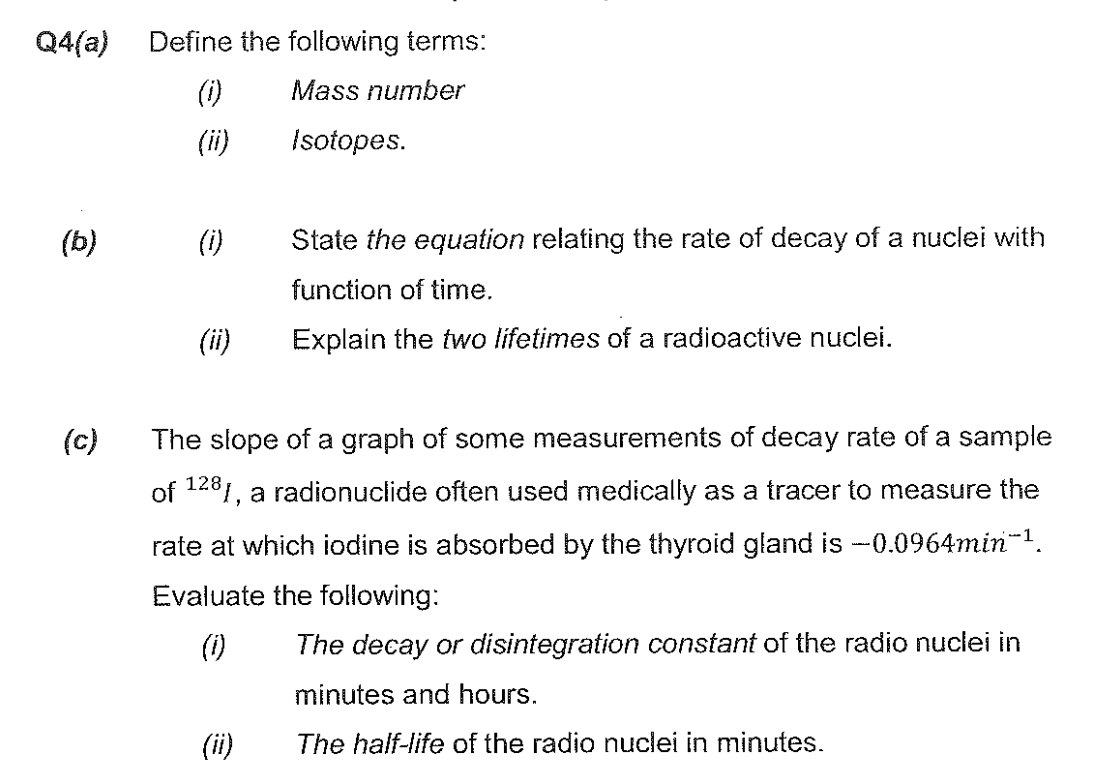 Q4(a) Define the following terms:
(1)
Mass number
Isotopes.
(b)
(c)
(i)
(ii)
State the equation relating the rate of decay of a nuclei with
function of time.
Explain the two lifetimes of a radioactive nuclei.
The slope of a graph of some measurements of decay rate of a sample
of 1281, a radionuclide often used medically as a tracer to measure the
rate at which iodine is absorbed by the thyroid gland is -0.0964min™¹.
Evaluate the following:
(1)
The decay or disintegration constant of the radio nuclei in
minutes and hours.
The half-life of the radio nuclei in minutes.