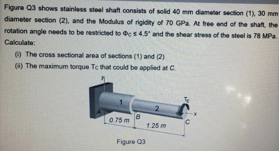 Figure Q3 shows stainless steel shaft consists of solid 40 mm diameter section (1), 30 mm
diameter section (2), and the Modulus of rigidity of 70 GPa. At free end of the shaft, the
rotation angle needs to be restricted to cs 4.5° and the shear stress of the steel is 78 MPa.
Calculate:
(i) The cross sectional area of sections (1) and (2)
(ii) The maximum torque Tc that could be applied at C.
Tc
0.75 m
C
1.25 m
Figure Q3
