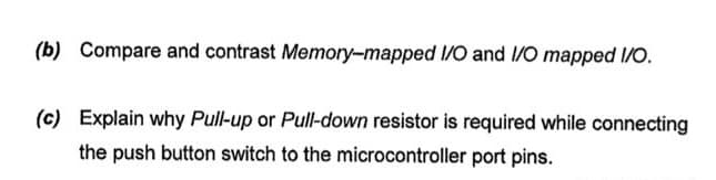 (b) Compare and contrast Memory-mapped I/O and I/O mapped I/O.
(c) Explain why Pull-up or Pull-down resistor is required while connecting
the push button switch to the microcontroller port pins.