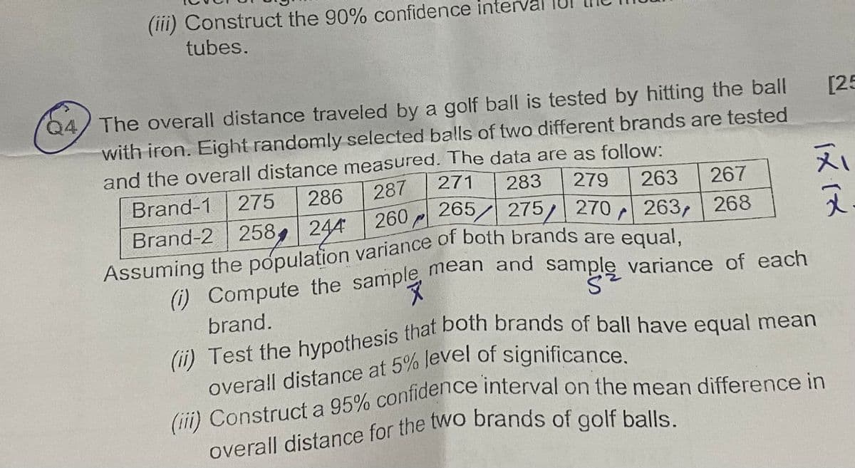 (iii) Construct the 90% confidence interval
tubes.
Q4 The overall distance traveled by a golf ball is tested by hitting the ball
with iron. Eight randomly selected balls of two different brands are tested
and the overall distance measured. The data are as follow:
271 283 279 263
265 275 270 263,
286 287
275
Brand-1
260 Pl
Brand-2 258 244
r
Assuming the population variance of both brands are equal,
267
268
[25
IX IX
치
(i) Compute the sample mean and sample variance of each
S
brand.
(ii) Test the hypothesis that both brands of ball have equal mean
overall distance at 5% level of significance.
(iii) Construct a 95% confidence interval on the mean difference in
overall distance for the two brands of golf balls.