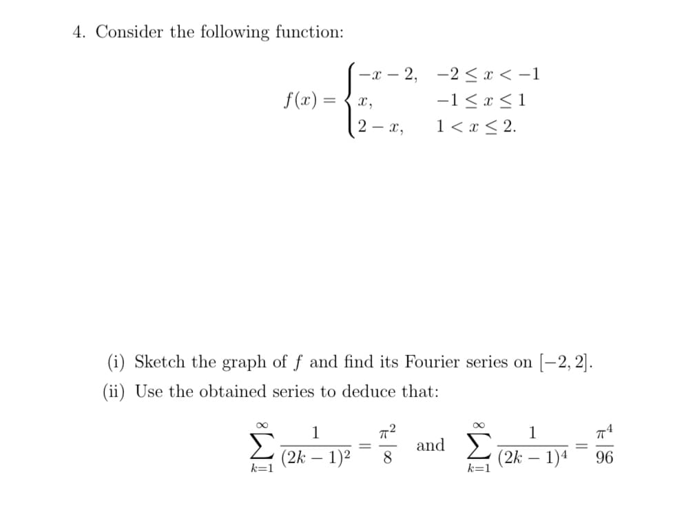 4. Consider the following function:
-x – 2, -2 < x < -1
-1 < x < 1
1< x < 2.
f(x) =
x,
2 - x,
(i) Sketch the graph of f and find its Fourier series on [-2, 2].
(ii) Use the obtained series to deduce that:
1
1
Σ
(2k – 1)2
and
8
(2k – 1)4
96
|
k=1
k=1
