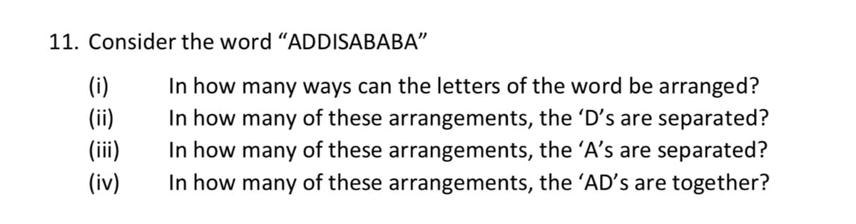 11. Consider the word "ADDISABABA"
(i)
(ii)
(iii)
(iv)
In how many ways can the letters of the word be arranged?
In how many of these arrangements, the 'D's are separated?
In how many of these arrangements, the 'A's are separated?
In how many of these arrangements, the 'AD's are together?
