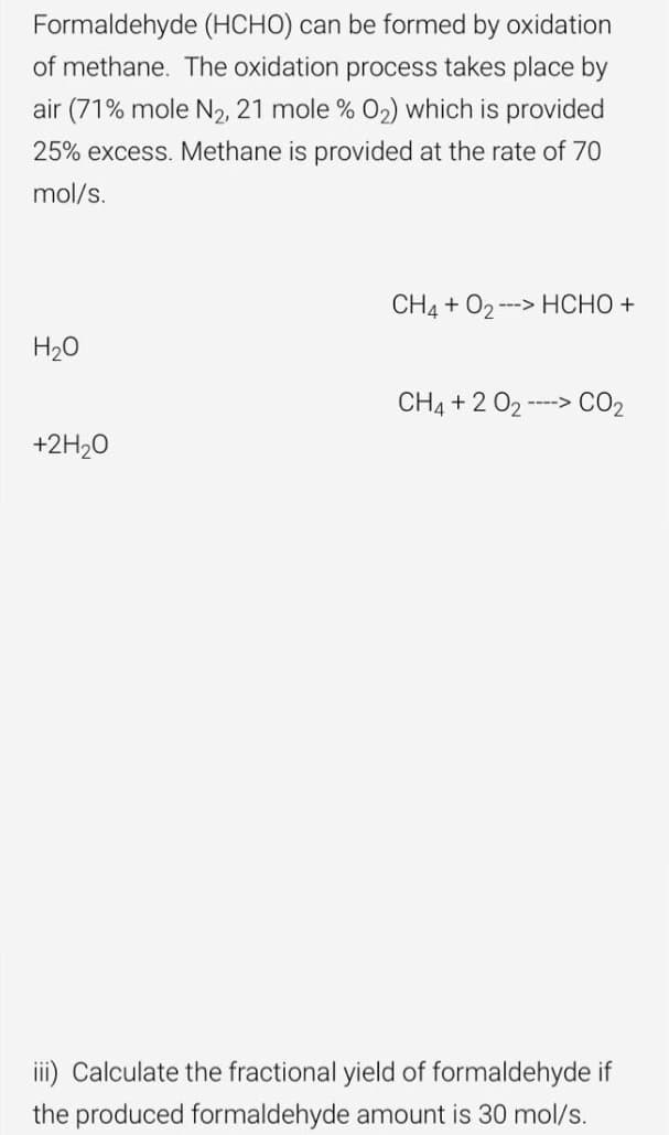 Formaldehyde (HCHO) can be formed by oxidation
of methane. The oxidation process takes place by
air (71% mole N2, 21 mole % 02) which is provided
25% excess. Methane is provided at the rate of 70
mol/s.
CH4 + O2 --> HCHO +
H20
CH4 + 2 02 -> CO2
---->
+2H20
iii) Calculate the fractional yield of formaldehyde if
the produced formaldehyde amount is 30 mol/s.
