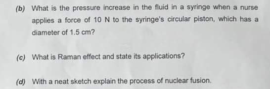 (b) What is the pressure increase in the fluid in a syringe when a nurse
applies a force of 10 N to the syringe's circular piston, which has a
diameter of 1.5 cm?
(c) What is Raman effect and state its applications?
(d) With a neat sketch explain the process of nuclear fusion.