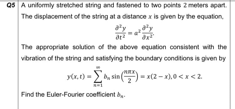 Q5 A uniformly stretched string and fastened to two points 2 meters apart.
The displacement of the string at a distance x is given by the equation,
azy
at2
The appropriate solution of the above equation consistent with the
vibration of the string and satisfying the boundary conditions is given by
y(x, t) = > bn sin(
NTX
= x(2 – x), 0 <x < 2.
%3D
n=1
Find the Euler-Fourier coefficient bn.
