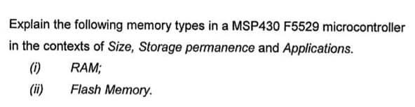 Explain the following memory types in a MSP430 F5529 microcontroller
in the contexts of Size, Storage permanence and Applications.
(1)
RAM;
Flash Memory.