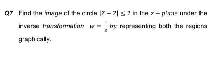 Q7 Find the image of the circle |Z – 2|< 2 in the z – plane under the
inverse transformation w = by representing both the regions
graphically.
