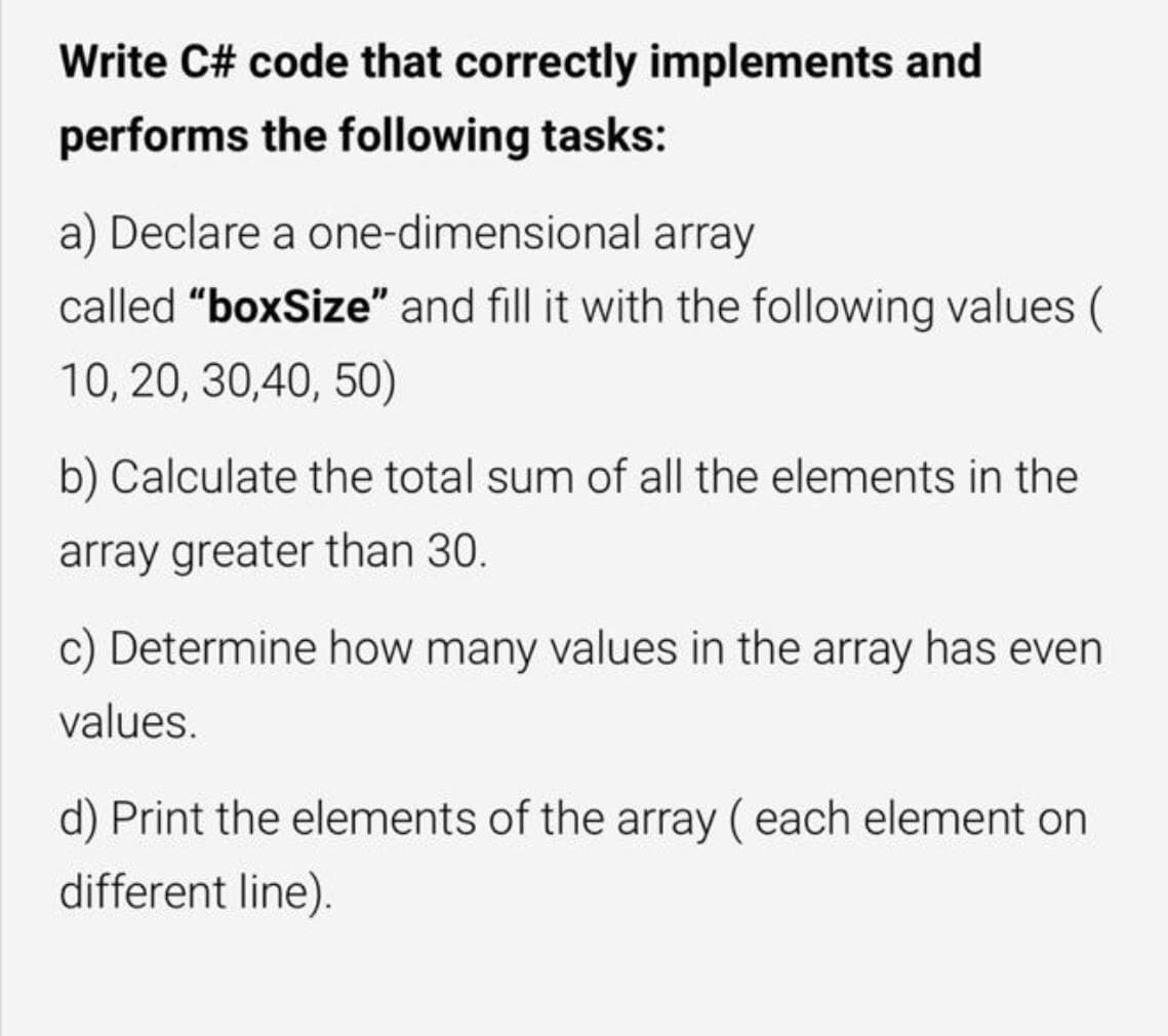 Write C# code that correctly implements and
performs the following tasks:
a) Declare a one-dimensional array
called "boxSize" and fill it with the following values (
10, 20, 30,40, 50)
b) Calculate the total sum of all the elements in the
array greater than 30.
c) Determine how many values in the array has even
values.
d) Print the elements of the array ( each element on
different line).
