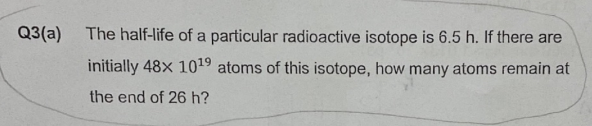 Q3(a)
The half-life of a particular radioactive isotope is 6.5 h. If there are
initially 48x 10¹9 atoms of this isotope, how many atoms remain at
the end of 26 h?