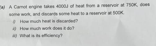 (a) A Carnot engine takes 4000J of heat from a reservoir at 750K, does
some work, and discards some heat to a reservoir at 500K.
i) How much heat is discarded?
ii) How much work does it do?
iii) What is its efficiency?