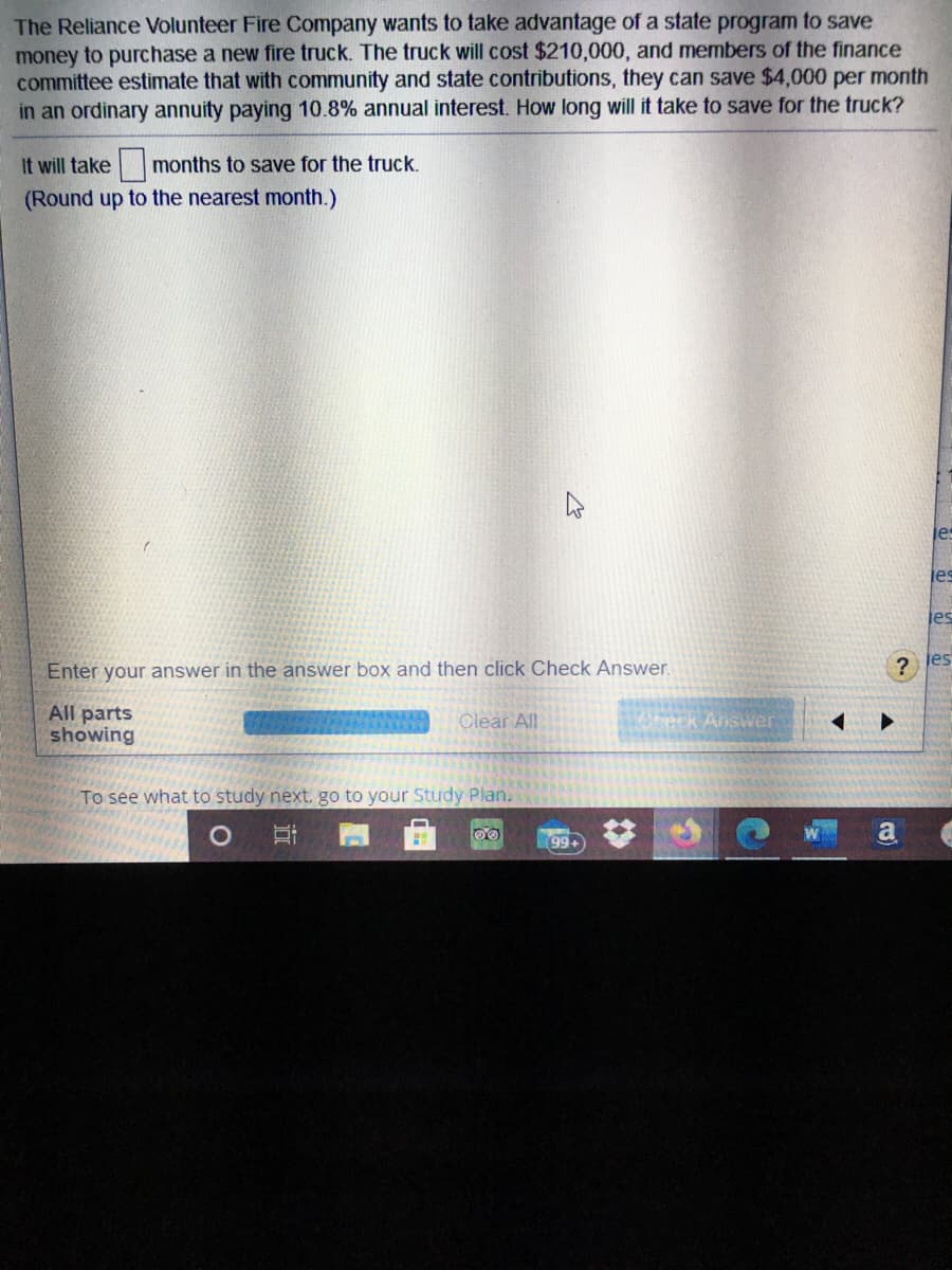 The Reliance Volunteer Fire Company wants to take advantage of a state program to save
money to purchase a new fire truck. The truck will cost $210,000, and members of the finance
committee estimate that with community and state contributions, they can save $4,000 per month
in an ordinary annuity paying 10.8% annual interest. How long will it take to save for the truck?
It will take months to save for the truck.
(Round up to the nearest month.)
les
es
Enter your answer in the answer box and then click Check Answer.
?
jes
All parts
showing
Woheck Answer
Clear All
To see what to study next, go to your Study Plan.
99+
近

