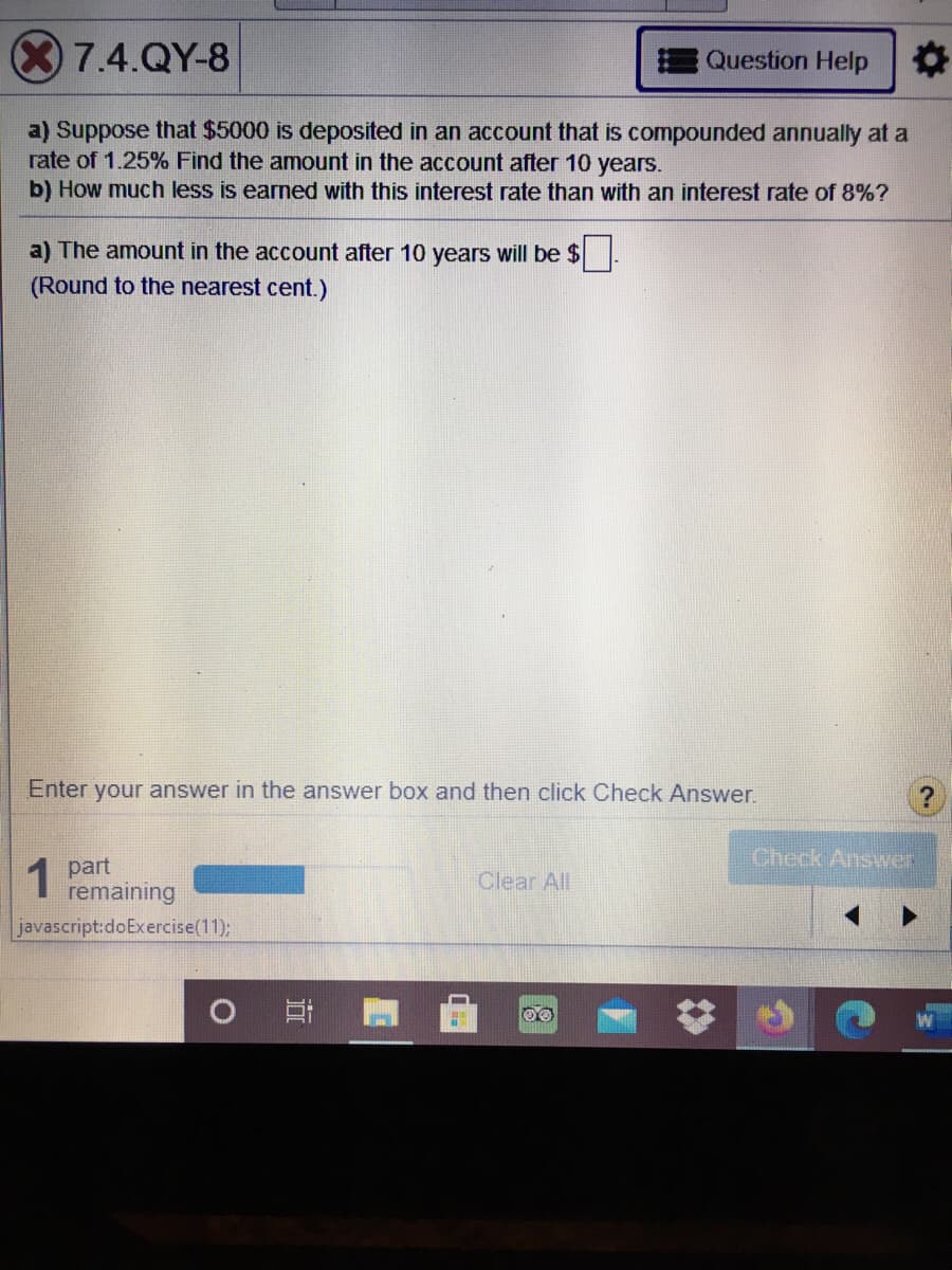 7.4.QY-8
Question Help
a) Suppose that $5000 is deposited in an account that is compounded annually at a
rate of 1.25% Find the amount in the account after 10 years.
b) How much less is earned with this interest rate than with an interest rate of 8%?
a) The amount in the account after 10 years will be $
(Round to the nearest cent.)
Enter your answer in the answer box and then click Check Answer.
Check Answer
1 part
remaining
Clear All
javascript:doExercise(11);
