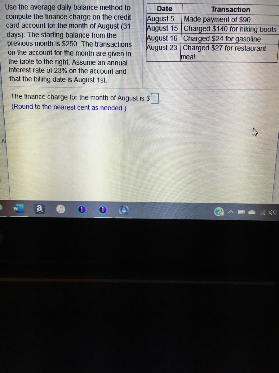 Use the average daily balance method to
compute the finance charge on the credit
card account for the month of August (31
Date
Transaction
August 5
days). The starting balance from the
previous month is $250. The transactions
on the account for the month are given in
Made payment of $90
August 15 Charged $140 for hiking boots
August 16 Charged $24 for gasoline
August 23 Charged $27 for restaurant
meal
the table to the right. Assume an annual
interest rate of 23% on the account and
that the billing date is August 1st.
The finance charge for the month of August is $
(Round to the nearest cent as needed.)
