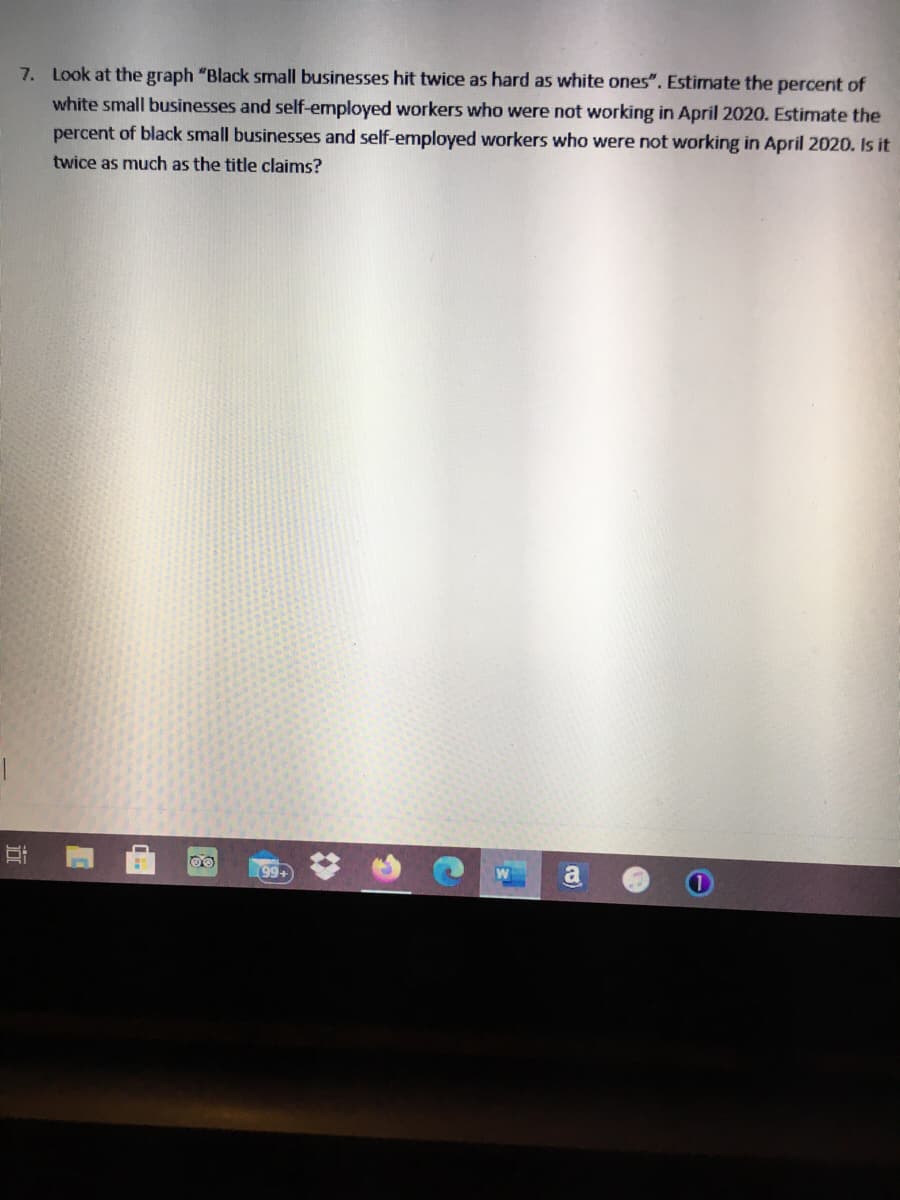 7. Look at the graph "Black small businesses hit twice as hard as white ones". Estimate the percert of
white small businesses and self-employed workers who were not working in April 2020. Estimate the
percent of black small businesses and self-employed workers who were not working in April 2020. Is it
twice as much as the title claims?
99+
a
%23
近
