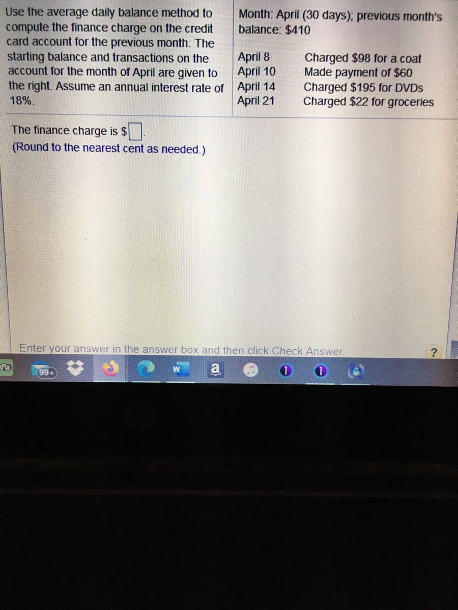 Use the average daily balance method to
compute the finance charge on the credit
card account for the previous month. The
starting balance and transactions on the
account for the month of April are given to
the right. Assume an annual interest rate of April 14
Month: April (30 days); previous month's
balance: $410
April 8
April 10
Charged $98 for a coat
Made payment of $60
Charged $195 for DVDS
Charged $22 for groceries
18%.
April 21
The finance charge is $
(Round to the nearest cent as needed.)
Enter your answer in the answer box and then click Check Answer.
99+
