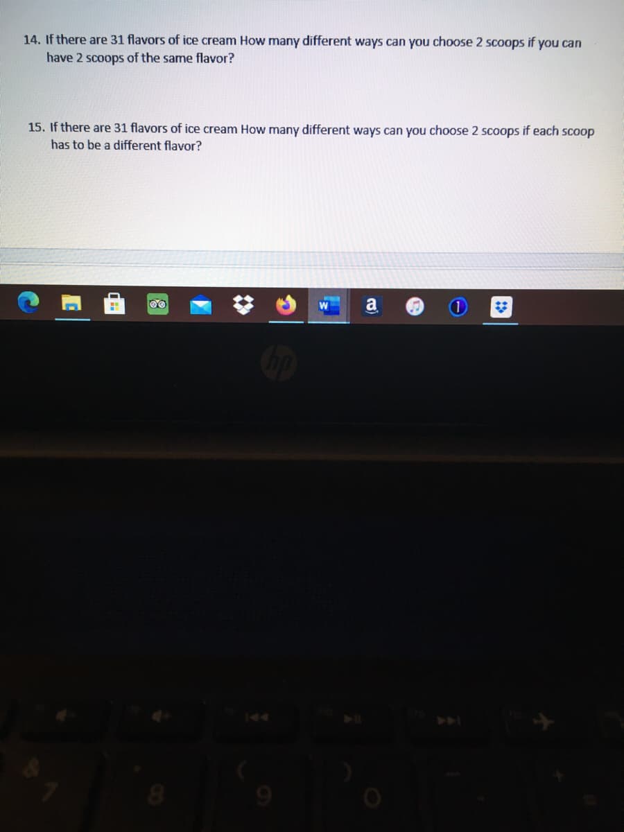 Certainly! Here is the transcription of the text:

---

**14. If there are 31 flavors of ice cream, how many different ways can you choose 2 scoops if you can have 2 scoops of the same flavor?**

**15. If there are 31 flavors of ice cream, how many different ways can you choose 2 scoops if each scoop has to be a different flavor?**

---

These problems involve combinations and permutations. Consider whether repetition is allowed when selecting flavors for each point.