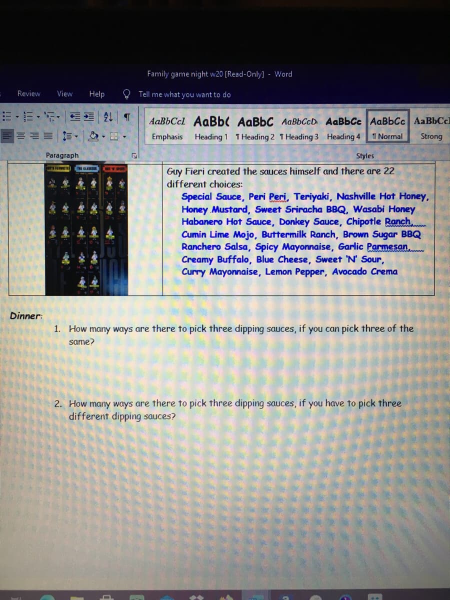 Family game night w20 (Read-Only] - Word
Review
View
Help
Tell me what you want to do
=-E- E E T
AaBbCcl AaBb( AaBbC AaBbCcD AaBbCc AaBbCc AaBbCcl
Emphasis
Heading 1 T Heading 2 T Heading 3 Heading 4
I Normal
Strong
Paragraph
Styles
Guy Fieri created the sauces himself and there are 22
different choices:
Special Sauce, Peri Peri, Teriyaki, Nashville Hot Honey,
Honey Mustard, Sweet Sriracha BBQ, Wasabi Honey
Habanero Hot Sauce, Donkey Sauce, Chipotle Ranch.
Cumin Lime Mojo, Buttermilk Ranch, Brown Sugar BBQ
Ranchero Salsa, Spicy Mayonnaise, Garlic Parmesan,
Creamy Buffalo, Blue Cheese, Sweet 'N' Sour,
Curry Mayonnaise, Lemon Pepper, Avocado Crema
Dinner:
1. How many ways are there to pick three dipping sauces, if you can pick three of the
same?
2. How many ways are there to pick three dipping sauces, if you have to pick three
different dipping sauces?
